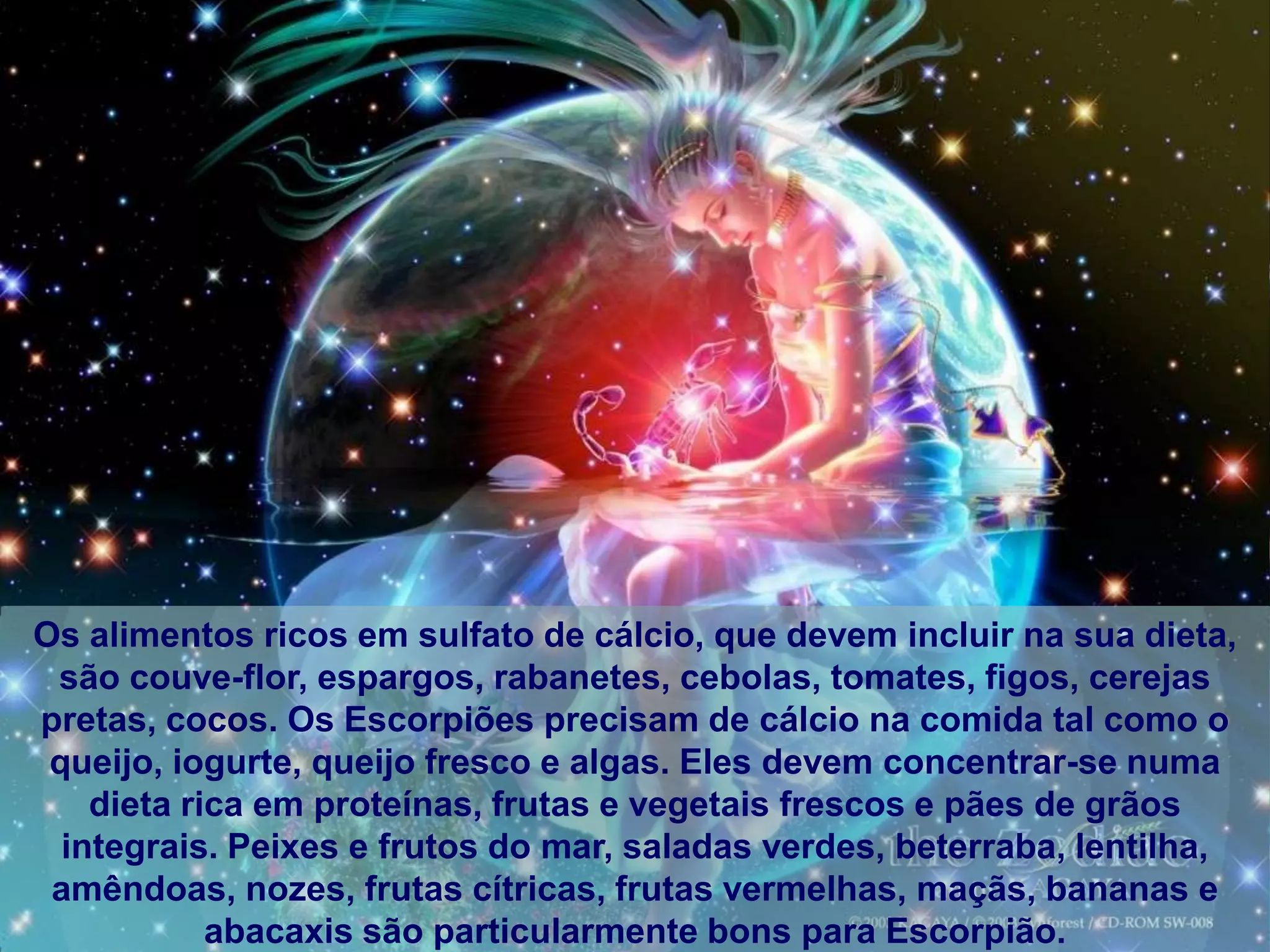 Os alimentos ricos em sulfato de cálcio, que devem incluir na sua dieta,
 são couve-flor, espargos, rabanetes, cebolas, tomates, figos, cerejas
pretas, cocos. Os Escorpiões precisam de cálcio na comida tal como o
 queijo, iogurte, queijo fresco e algas. Eles devem concentrar-se numa
    dieta rica em proteínas, frutas e vegetais frescos e pães de grãos
  integrais. Peixes e frutos do mar, saladas verdes, beterraba, lentilha,
 amêndoas, nozes, frutas cítricas, frutas vermelhas, maçãs, bananas e
            abacaxis são particularmente bons para Escorpião.
 