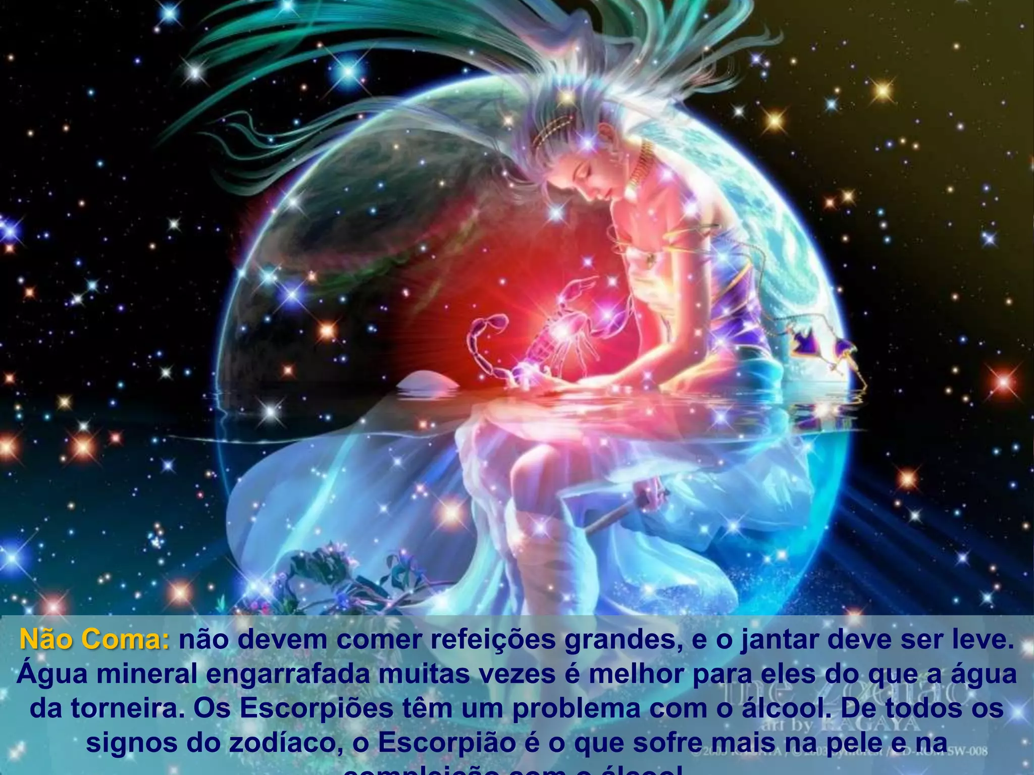 Não Coma: não devem comer refeições grandes, e o jantar deve ser leve.
Água mineral engarrafada muitas vezes é melhor para eles do que a água
 da torneira. Os Escorpiões têm um problema com o álcool. De todos os
     signos do zodíaco, o Escorpião é o que sofre mais na pele e na
 