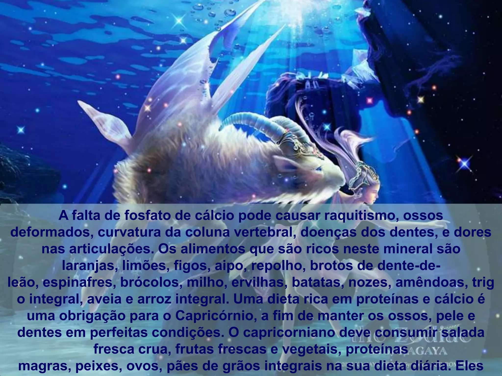 A falta de fosfato de cálcio pode causar raquitismo, ossos
 deformados, curvatura da coluna vertebral, doenças dos dentes, e dores
      nas articulações. Os alimentos que são ricos neste mineral são
         laranjas, limões, figos, aipo, repolho, brotos de dente-de-
leão, espinafres, brócolos, milho, ervilhas, batatas, nozes, amêndoas, trig
  o integral, aveia e arroz integral. Uma dieta rica em proteínas e cálcio é
   uma obrigação para o Capricórnio, a fim de manter os ossos, pele e
  dentes em perfeitas condições. O capricorniano deve consumir salada
               fresca crua, frutas frescas e vegetais, proteínas
  magras, peixes, ovos, pães de grãos integrais na sua dieta diária. Eles
 