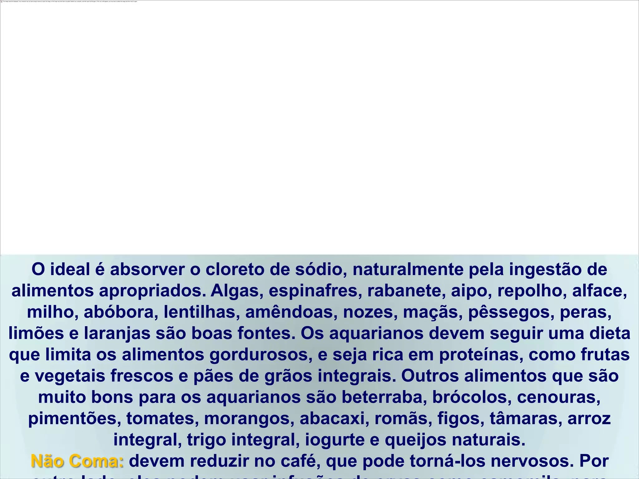 O ideal é absorver o cloreto de sódio, naturalmente pela ingestão de
 alimentos apropriados. Algas, espinafres, rabanete, aipo, repolho, alface,
   milho, abóbora, lentilhas, amêndoas, nozes, maçãs, pêssegos, peras,
limões e laranjas são boas fontes. Os aquarianos devem seguir uma dieta
que limita os alimentos gordurosos, e seja rica em proteínas, como frutas
  e vegetais frescos e pães de grãos integrais. Outros alimentos que são
     muito bons para os aquarianos são beterraba, brócolos, cenouras,
   pimentões, tomates, morangos, abacaxi, romãs, figos, tâmaras, arroz
              integral, trigo integral, iogurte e queijos naturais.
    Não Coma: devem reduzir no café, que pode torná-los nervosos. Por
 