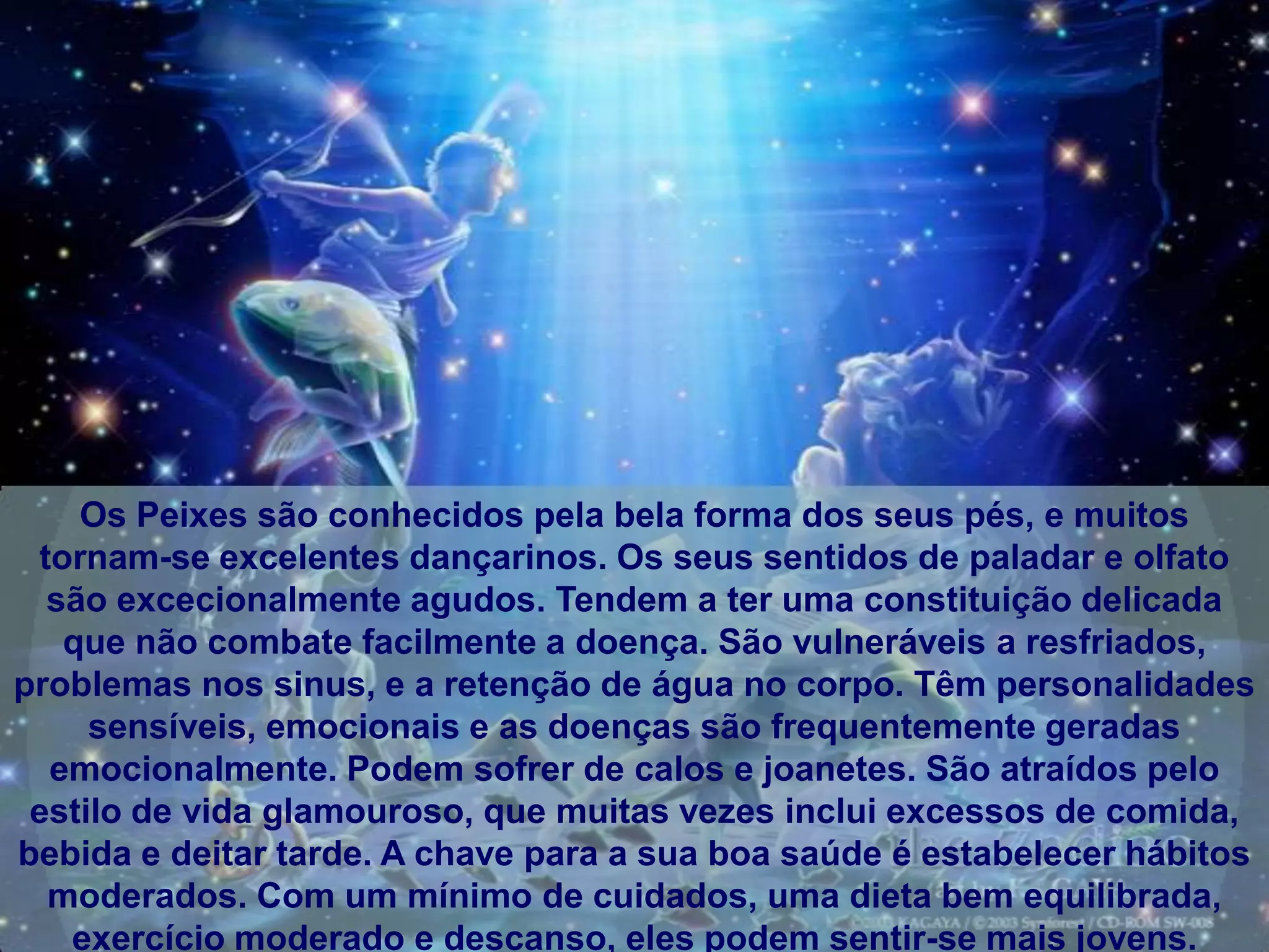 Os Peixes são conhecidos pela bela forma dos seus pés, e muitos
 tornam-se excelentes dançarinos. Os seus sentidos de paladar e olfato
  são excecionalmente agudos. Tendem a ter uma constituição delicada
   que não combate facilmente a doença. São vulneráveis ​a resfriados,
problemas nos sinus, e a retenção de água no corpo. Têm personalidades
     sensíveis, emocionais e as doenças são frequentemente geradas
  emocionalmente. Podem sofrer de calos e joanetes. São atraídos pelo
 estilo de vida glamouroso, que muitas vezes inclui excessos de comida,
bebida e deitar tarde. A chave para a sua boa saúde é estabelecer hábitos
  moderados. Com um mínimo de cuidados, uma dieta bem equilibrada,
   exercício moderado e descanso, eles podem sentir-se mais jovens.
 