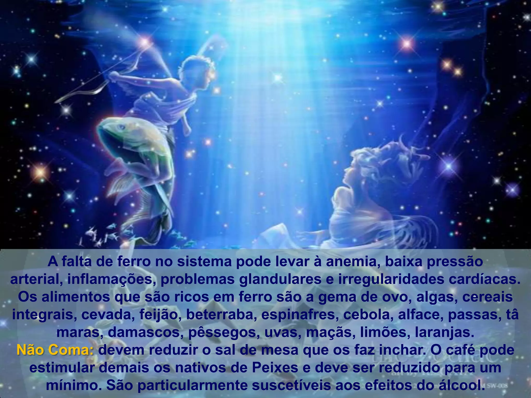 A falta de ferro no sistema pode levar à anemia, baixa pressão
arterial, inflamações, problemas glandulares e irregularidades cardíacas.
 Os alimentos que são ricos em ferro são a gema de ovo, algas, cereais
integrais, cevada, feijão, beterraba, espinafres, cebola, alface, passas, tâ
       maras, damascos, pêssegos, uvas, maçãs, limões, laranjas.
 Não Coma: devem reduzir o sal de mesa que os faz inchar. O café pode
   estimular demais os nativos de Peixes e deve ser reduzido para um
      mínimo. São particularmente suscetíveis aos efeitos do álcool.
 