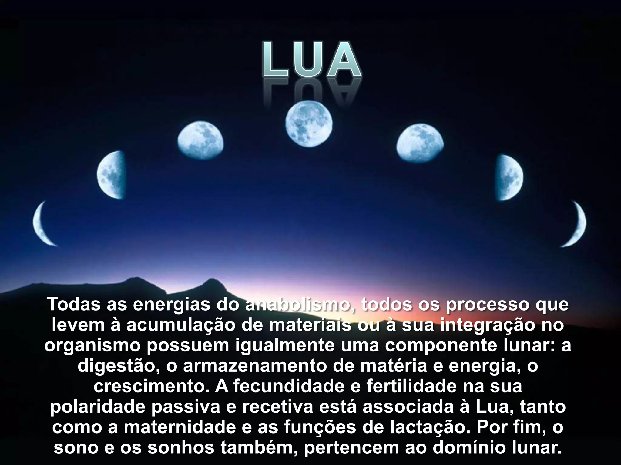 Todas as energias do anabolismo, todos os processo que
 levem à acumulação de materiais ou à sua integração no
organismo possuem igualmente uma componente lunar: a
    digestão, o armazenamento de matéria e energia, o
      crescimento. A fecundidade e fertilidade na sua
polaridade passiva e recetiva está associada à Lua, tanto
 como a maternidade e as funções de lactação. Por fim, o
 sono e os sonhos também, pertencem ao domínio lunar.
 