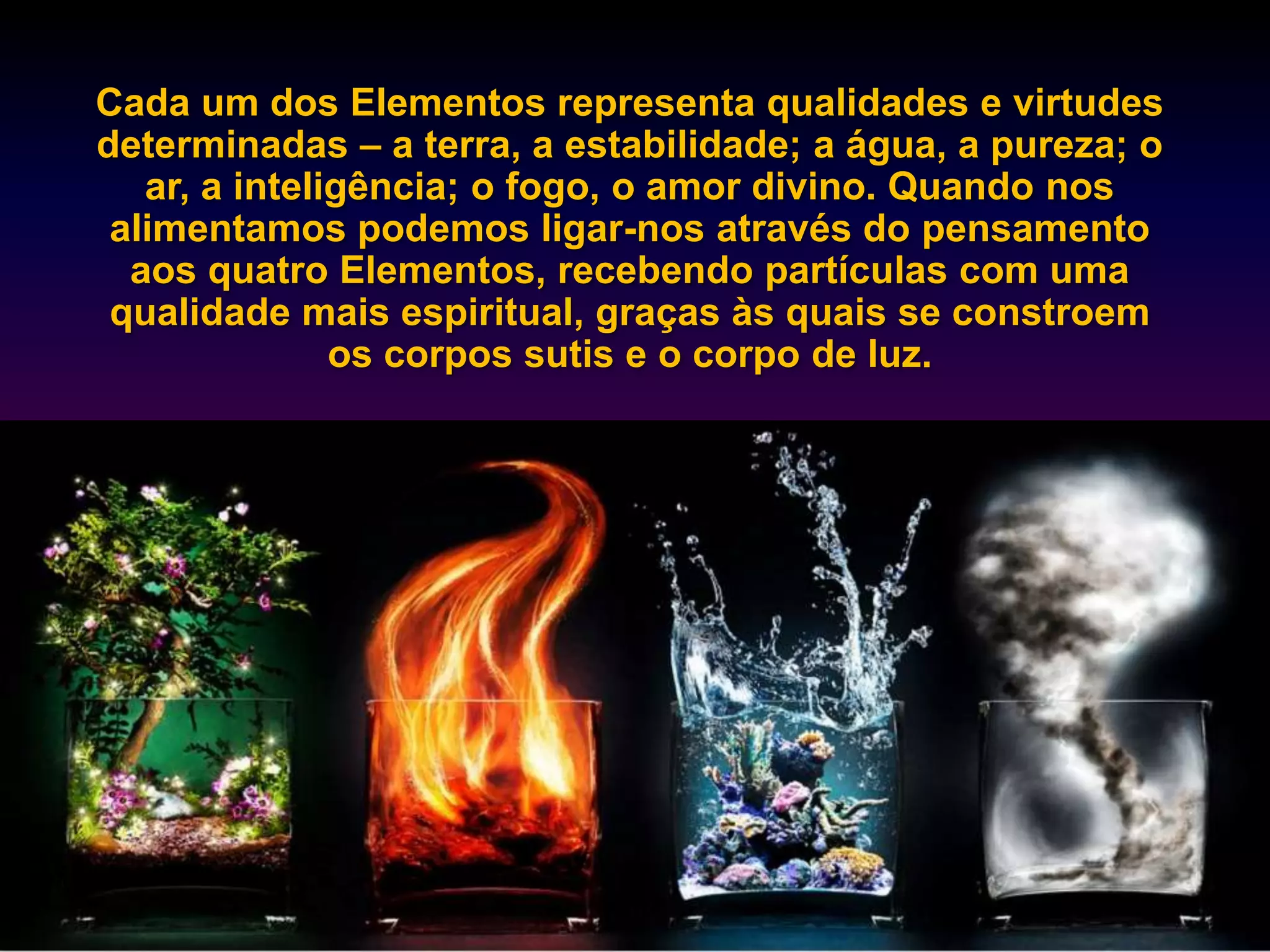 Cada um dos Elementos representa qualidades e virtudes
determinadas – a terra, a estabilidade; a água, a pureza; o
   ar, a inteligência; o fogo, o amor divino. Quando nos
 alimentamos podemos ligar-nos através do pensamento
  aos quatro Elementos, recebendo partículas com uma
 qualidade mais espiritual, graças às quais se constroem
               os corpos sutis e o corpo de luz.
 