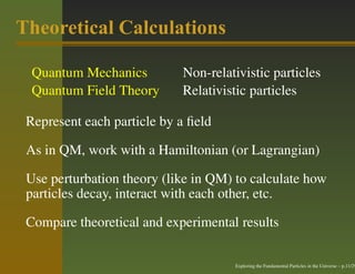 Theoretical Calculations

  Quantum Mechanics         Non-relativistic particles
  Quantum Field Theory      Relativistic particles

 Represent each particle by a ﬁeld

 As in QM, work with a Hamiltonian (or Lagrangian)

 Use perturbation theory (like in QM) to calculate how
 particles decay, interact with each other, etc.

 Compare theoretical and experimental results

                                     Exploring the Fundamental Particles in the Universe – p.11/29
 