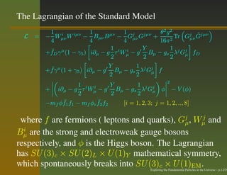 The Lagrangian of the Standard Model
       1 i       iµν   1      µν      1 j jµν      θ2 g2          ˜
  L = − Wµν W        − Bµν B − Gµν G             +     2
                                                         Tr Gj Gjµν
                                                               µν
       4               4              4            16π
       ¯ γ µ (1 − γ5 ) i∂µ − g 1 τ i W i − g Y Bµ − gs 1 λj Gj fD
      +f D                             µ                     µ
                               2             2         2
       ¯γ µ (1 + γ5 ) i∂µ − g Y Bµ − gs 1 λj Gj f
      +f                                        µ
                              2            2
                                                               2
                     1            Y       1
         + i∂µ − g τ i Wµ − g Bµ − gs λj Gj φ − V (φ)
                          i
                                                 µ
                     2            2       2
              ¯             ¯
         −mf φf1 f1 − mf φc f2 f2   [i = 1, 2, 3; j = 1, 2, .., 8]

 where f are fermions ( leptons and quarks), Gj , Wµ and
                                               µ
                                                   j

Bµ are the strong and electroweak gauge bosons
  i

respectively, and φ is the Higgs boson. The Lagrangian
has SU (3)c × SU (2)L × U (1)Y mathematical symmetry,
which spontaneously breaks into SU (3)c × U (1)EM .
                                                  Exploring the Fundamental Particles in the Universe – p.12/29
 