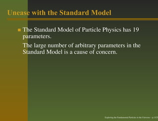 Unease with the Standard Model

    The Standard Model of Particle Physics has 19
    parameters.
    The large number of arbitrary parameters in the
    Standard Model is a cause of concern.




                                    Exploring the Fundamental Particles in the Universe – p.13/29
 