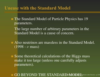 Unease with the Standard Model

    The Standard Model of Particle Physics has 19
    parameters.
    The large number of arbitrary parameters in the
    Standard Model is a cause of concern.

    Also neutrinos are massless in the Standard Model.
    (1998 - ν mass)

    Some theoretical calculations of the Higgs mass
    make it too large (unless one carefully adjusts
    parameters).

    GO BEYOND THE STANDARD MODEL    Exploring the Fundamental Particles in the Universe – p.13/29
 