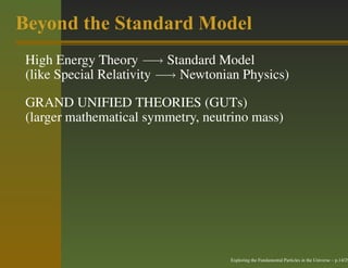 Beyond the Standard Model
 High Energy Theory −→ Standard Model
 (like Special Relativity −→ Newtonian Physics)

 GRAND UNIFIED THEORIES (GUTs)
 (larger mathematical symmetry, neutrino mass)




                                    Exploring the Fundamental Particles in the Universe – p.14/29
 