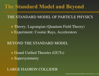The Standard Model and Beyond
 THE STANDARD MODEL OF PARTICLE PHYSICS

    Theory: Lagrangian (Quantum Field Theory)
    Experiment: Cosmic Rays, Accelerators

 BEYOND THE STANDARD MODEL

    Grand Uniﬁed Theories (GUTs)
    Supersymmetry

 LARGE HADRON COLLIDER
                                   Exploring the Fundamental Particles in the Universe – p.15/29
 