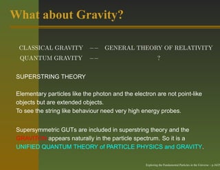 What about Gravity?

  CLASSICAL GRAVITY          −− GENERAL THEORY OF RELATIVITY
  QUANTUM GRAVITY            −−                             ?


 SUPERSTRING THEORY

 Elementary particles like the photon and the electron are not point-like
 objects but are extended objects.
 To see the string like behaviour need very high energy probes.


 Supersymmetric GUTs are included in superstring theory and the
 GRAVITON appears naturally in the particle spectrum. So it is a
 UNIFIED QUANTUM THEORY of PARTICLE PHYSICS and GRAVITY.

                                                   Exploring the Fundamental Particles in the Universe – p.16/29
 