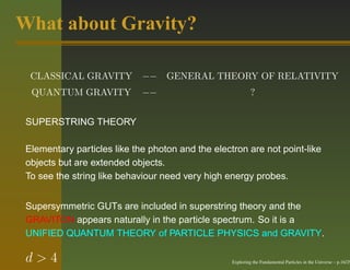 What about Gravity?

  CLASSICAL GRAVITY          −− GENERAL THEORY OF RELATIVITY
  QUANTUM GRAVITY            −−                             ?


 SUPERSTRING THEORY

 Elementary particles like the photon and the electron are not point-like
 objects but are extended objects.
 To see the string like behaviour need very high energy probes.


 Supersymmetric GUTs are included in superstring theory and the
 GRAVITON appears naturally in the particle spectrum. So it is a
 UNIFIED QUANTUM THEORY of PARTICLE PHYSICS and GRAVITY.

 d>4                                               Exploring the Fundamental Particles in the Universe – p.16/29
 