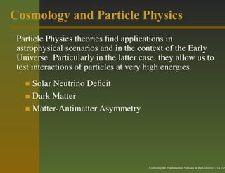 Cosmology and Particle Physics
 Particle Physics theories ﬁnd applications in
 astrophysical scenarios and in the context of the Early
 Universe. Particularly in the latter case, they allow us to
 test interactions of particles at very high energies.
     Solar Neutrino Deﬁcit
     Dark Matter
     Matter-Antimatter Asymmetry




                                        Exploring the Fundamental Particles in the Universe – p.17/29
 