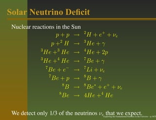 Solar Neutrino Deﬁcit
 Nuclear reactions in the Sun
                                2
                     p+p →        H + e + + νe
                   p +2 H →     3
                                  He + γ
            3
              He +3 He →        4
                                  He + 2p
            3
              He +4 He →        7
                                  Be + γ
               7                7
                 Be + e− →        Li + νe
                 7              8
                   Be + p →       B+γ
                        8       8
                          B →     Be∗ + e+ + νe
                      8
                        Be →    4He +4 He

 We detect only 1/3 of the neutrinos νe that we expect.
                                       Exploring the Fundamental Particles in the Universe – p.18/29
 