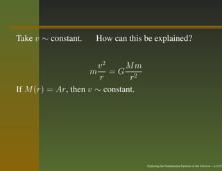 Take v ∼ constant.   How can this be explained?


                       v2     Mm
                     m =G 2
                       r       r
If M (r) = Ar, then v ∼ constant.




                                    Exploring the Fundamental Particles in the Universe – p.23/29
 