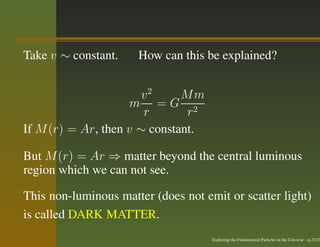 Take v ∼ constant.    How can this be explained?


                       v2     Mm
                     m =G 2
                       r       r
If M (r) = Ar, then v ∼ constant.

But M (r) = Ar ⇒ matter beyond the central luminous
region which we can not see.

This non-luminous matter (does not emit or scatter light)
is called DARK MATTER.
                                     Exploring the Fundamental Particles in the Universe – p.23/29
 