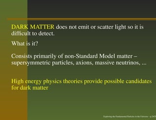 DARK MATTER does not emit or scatter light so it is
difﬁcult to detect.
What is it?

Consists primarily of non-Standard Model matter –
supersymmetric particles, axions, massive neutrinos, ...


High energy physics theories provide possible candidates
for dark matter



                                      Exploring the Fundamental Particles in the Universe – p.24/29
 