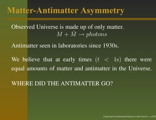 Matter-Antimatter Asymmetry
 Observed Universe is made up of only matter.
                        ¯
                 M + M → photons
 Antimatter seen in laboratories since 1930s.

 We believe that at early times (t < 1s) there were
 equal amounts of matter and antimatter in the Universe.

 WHERE DID THE ANTIMATTER GO?




                                      Exploring the Fundamental Particles in the Universe – p.25/29
 