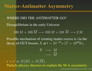 Matter-Antimatter Asymmetry

 WHERE DID THE ANTIMATTER GO?
 Disequilibrium in the early Universe

     100 M + 100 M −→ 103 M + 101 M −→ 2 M
 Possible mechanism of creating matter excess is via the
 decay of GUT bosons X at t ∼ 10−34 s (T ∼ 1026 K).
                       X −→ M
                         −→ M
 r > r ⇒ N (M ) > N (M ).
      ¯
 Particle physics theories to explain the M-A asymmetry
                                        Exploring the Fundamental Particles in the Universe – p.26/29
 