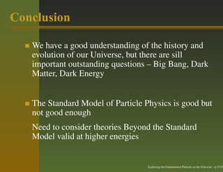 Conclusion

   We have a good understanding of the history and
   evolution of our Universe, but there are sill
   important outstanding questions – Big Bang, Dark
   Matter, Dark Energy


   The Standard Model of Particle Physics is good but
   not good enough
   Need to consider theories Beyond the Standard
   Model valid at higher energies


                                   Exploring the Fundamental Particles in the Universe – p.27/29
 