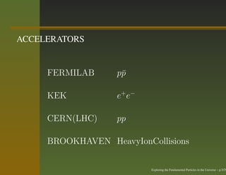 ACCELERATORS


     FERMILAB      p¯
                    p

     KEK           e + e−

     CERN(LHC)     pp

     BROOKHAVEN HeavyIonCollisions


                            Exploring the Fundamental Particles in the Universe – p.5/29
 