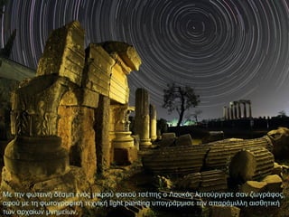Με την φωτεινή δέσμη ενός μικρού φακού τσέπης ο Λουκάς λειτούργησε σαν ζωγράφος,
αφού με τη φωτογραφική τεχνική light painting υπογράμμισε την απαράμιλλη αισθητική
των αρχαίων μνημείων.

 