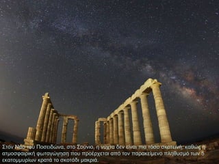 Στον Ναό του Ποσειδώνα, στο Σούνιο, η νύχτα δεν είναι πια τόσο σκοτεινή, καθώς η
ατμοσφαιρική φωταγώγηση που προέρχεται από τον παρακείμενο πληθυσμό των 5
εκατομμυρίων κρατά το σκοτάδι μακριά.

 
