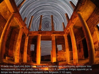 Η οικία του Ερμή στη Δήλο (που ήταν ίσως κατοικία μιας συντεχνίας εμπόρων που
λειτουργούσε στο νησί μεταξύ του 3ου και 1ου π.Χ. αιώνα) σε πλήρη αρμονία με τα
άστρα του Βορρά σε μια φωτογράφιση που διήρκεσε 3 1/2 ώρες.

 