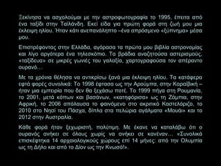 Ξεκίνησα να ασχολούμαι με την αστροφωτογραφία το 1995, έπειτα από
ένα ταξίδι στην Ταϊλάνδη. Εκεί είδα για πρώτη φορά στη ζωή μου μια
έκλειψη ηλίου. Ήταν κάτι ανεπανάληπτο –ένα απρόσμενο «ξύπνημα» μέσα
μου.
Επιστρέφοντας στην Ελλάδα, αγόρασα τα πρώτα μου βιβλία αστρονομίας
και λίγο αργότερα ένα τηλεσκόπιο. Τα βράδια αναζητούσα αστερισμούς,
«ταξίδευα» σε μικρές γωνιές του γαλαξία, χαρτογραφούσα τον απέραντο
ουρανό…
Με τα χρόνια θέλησα να αντικρίσω ξανά μια έκλειψη ηλίου. Τα κατάφερα
εφτά φορές συνολικά: Το 1998 έφτασα ως την Αρούμπα, στην Καραϊβική –
ήταν μια εμπειρία που δεν θα ξεχάσω ποτέ. Το 1999 πήγα στη Ρουμανία,
το 2001, μετά κόπων και βασάνων, «κατηφόρισα» ως τη Ζάμπια, στην
Αφρική, το 2006 απόλαυσα το φαινόμενο στο ακριτικό Καστελόριζο, το
2010 στο Νησί του Πάσχα, δίπλα στα πελώρια αγάλματα «Μουάι» και το
2012 στην Αυστραλία.
Κάθε φορά ήταν ξεχωριστή, πολύτιμη. Με έκανε να καταλάβω ότι ο
ουρανός ανήκει σε όλους χωρίς να ανήκει σε κανέναν… «Συνολικά
επισκέφτηκα 14 αρχαιολογικούς χώρους επί 14 μήνες: από την Ολυμπία
ως τη Δήλο και από το Δίον ως την Κνωσό!».

 