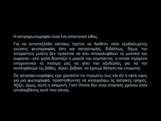 Η αστροφωτογραφία είναι ένα απαιτητικό είδος.
Για να ανταπεξέλθει κάποιος πρέπει να διαθέτει τόσο εξειδικευμένες
γνώσεις φωτογραφίας όσο και αστρονομίας. Ειδάλλως, δίχως την
απαραίτητη μελέτη δεν πρόκειται να σου αποκαλυφθούν τα μυστικά του
ουρανού –εκεί ψηλά δεσπόζει η μαγεία του σύμπαντος, η οποία περιμένει
υπομονετικά το πνεύμα μας να γίνει πιο οξυδερκές για να την
αντιληφθούμε εις βάθος. Αρκεί, βέβαια, να έχουμε θέληση και υπομονή.
Ως αστροφωτογράφος έχει χρειαστεί να περιμένω έως και έξι ή εφτά ώρες
για μια φωτογραφία, προσπαθώντας να καταγράψω τις αστρικές τροχιές.
Αξίζει, όμως, αυτή η αναμονή. Γιατί τίποτα δεν είναι σπατάλη χρόνου όταν
απολαμβάνεις αυτό που κάνεις.

 