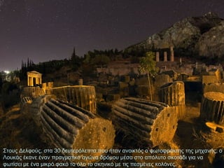 Στους Δελφούς, στα 30 δευτερόλεπτα που ήταν ανοικτός ο φωτοφράκτης της μηχανής, ο
Λουκάς έκανε έναν πραγματικό αγώνα δρόμου μέσα στο απόλυτο σκοτάδι για να
φωτίσει με ένα μικρό φακό το όλο το σκηνικό με τις πεσμένες κολόνες.

 