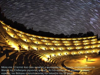 Μέσα στα 12 λεπτά πού ήταν ανοικτός ο φωτοφράκτης, ο Λουκάς ανεβοκατέβαινε το
θέατρο της Επιδαύρου ρίχνοντας φλασιές. Κι έτσι κατάφερε να γεμίσει τις άδειες
κερκίδες του θεάτρου αποτυπώνοντας την σιλουέτα του 59 φορές.

 