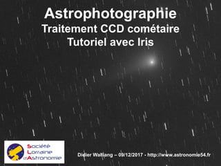 Astrophotographie
Traitement CCD cométaire
Tutoriel avec Iris
Didier Walliang – 09/12/2017 - http://www.astronomie54.fr
 