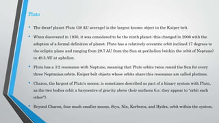 Pluto
• The dwarf planet Pluto (39 AU average) is the largest known object in the Kuiper belt.
• When discovered in 1930, it was considered to be the ninth planet; this changed in 2006 with the
adoption of a formal definition of planet. Pluto has a relatively eccentric orbit inclined 17 degrees to
the ecliptic plane and ranging from 29.7 AU from the Sun at perihelion (within the orbit of Neptune)
to 49.5 AU at aphelion.
• Pluto has a 3:2 resonance with Neptune, meaning that Pluto orbits twice round the Sun for every
three Neptunian orbits. Kuiper belt objects whose orbits share this resonance are called plutinos.
• Charon, the largest of Pluto's moons, is sometimes described as part of a binary system with Pluto,
as the two bodies orbit a barycentre of gravity above their surfaces (i.e. they appear to "orbit each
other").
• Beyond Charon, four much smaller moons, Styx, Nix, Kerberos, and Hydra, orbit within the system.
 