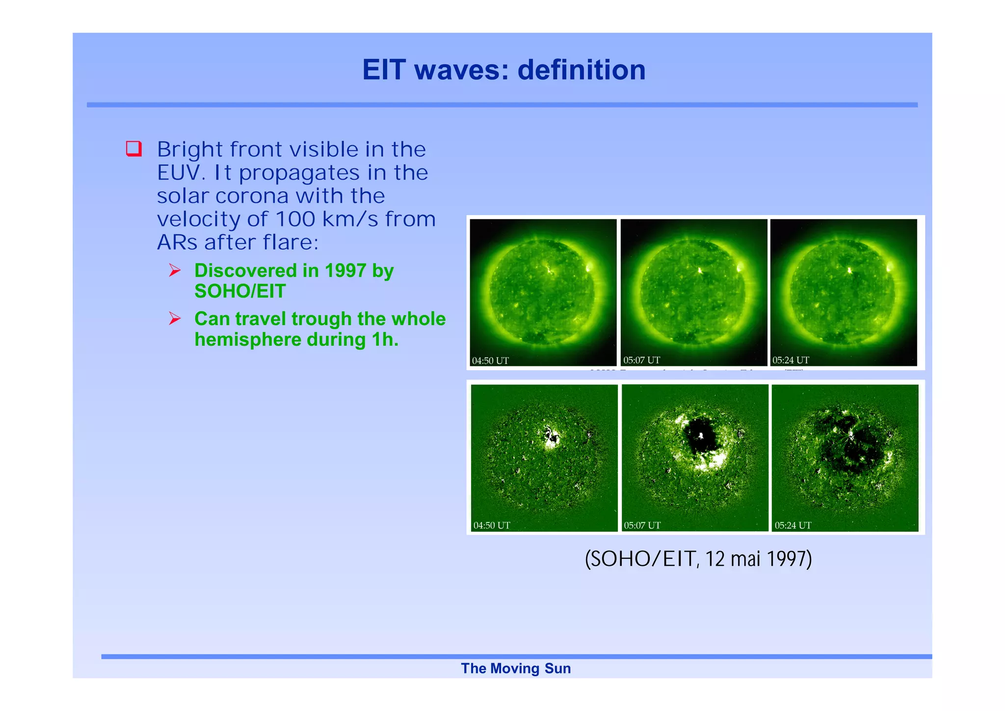 EIT waves: definition

Bright front visible in the
EUV. It propagates in the
solar corona with the
velocity of 100 km/s from
ARs after flare:
   Discovered in 1997 by
   SOHO/EIT
   Can travel trough the whole
   hemisphere during 1h.




                                                  (SOHO/EIT, 12 mai 1997)



                                 The Moving Sun
 