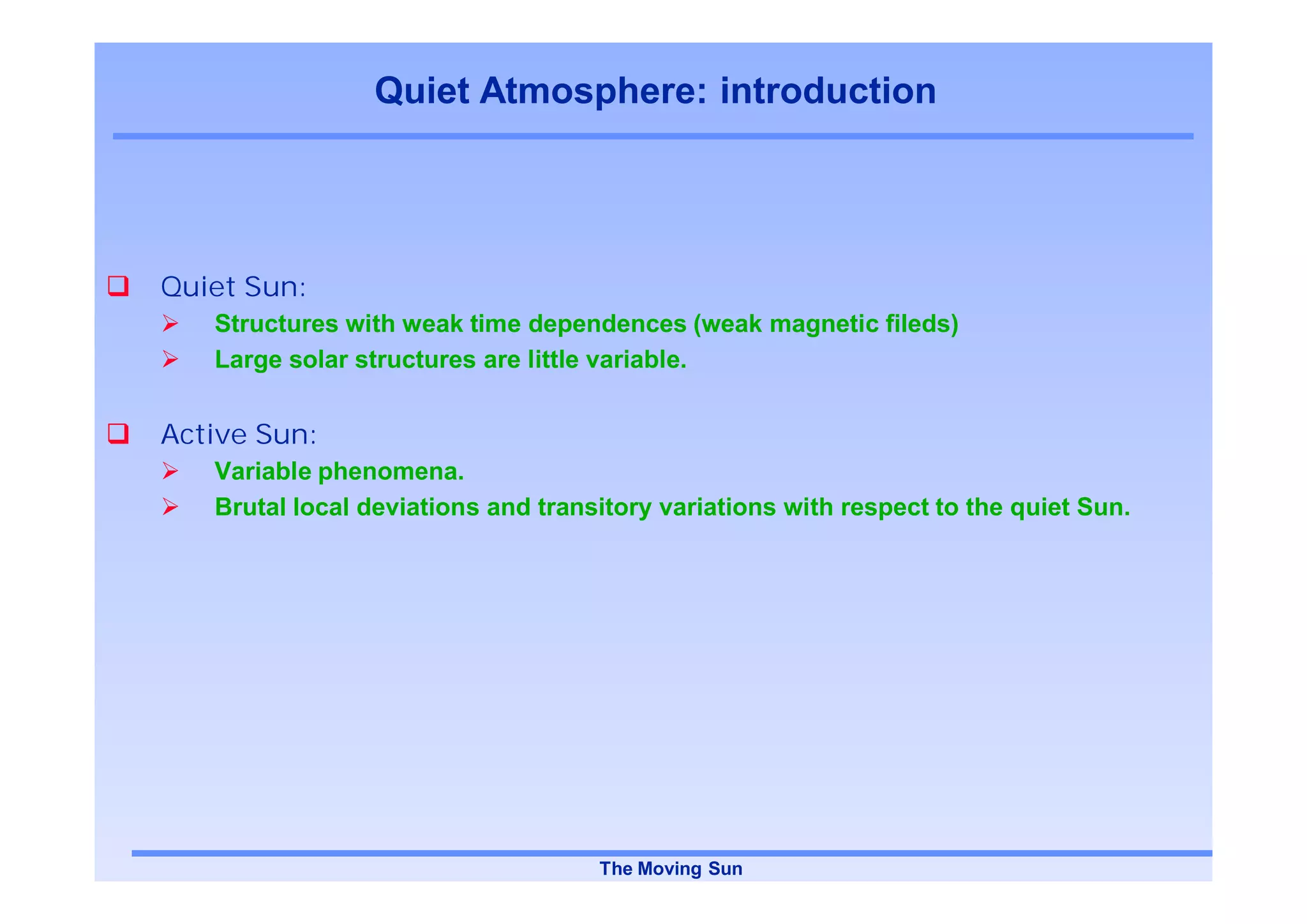 Quiet Atmosphere: introduction




Quiet Sun:
   Structures with weak time dependences (weak magnetic fileds)
   Large solar structures are little variable.


Active Sun:
   Variable phenomena.
   Brutal local deviations and transitory variations with respect to the quiet Sun.




                                    The Moving Sun
 