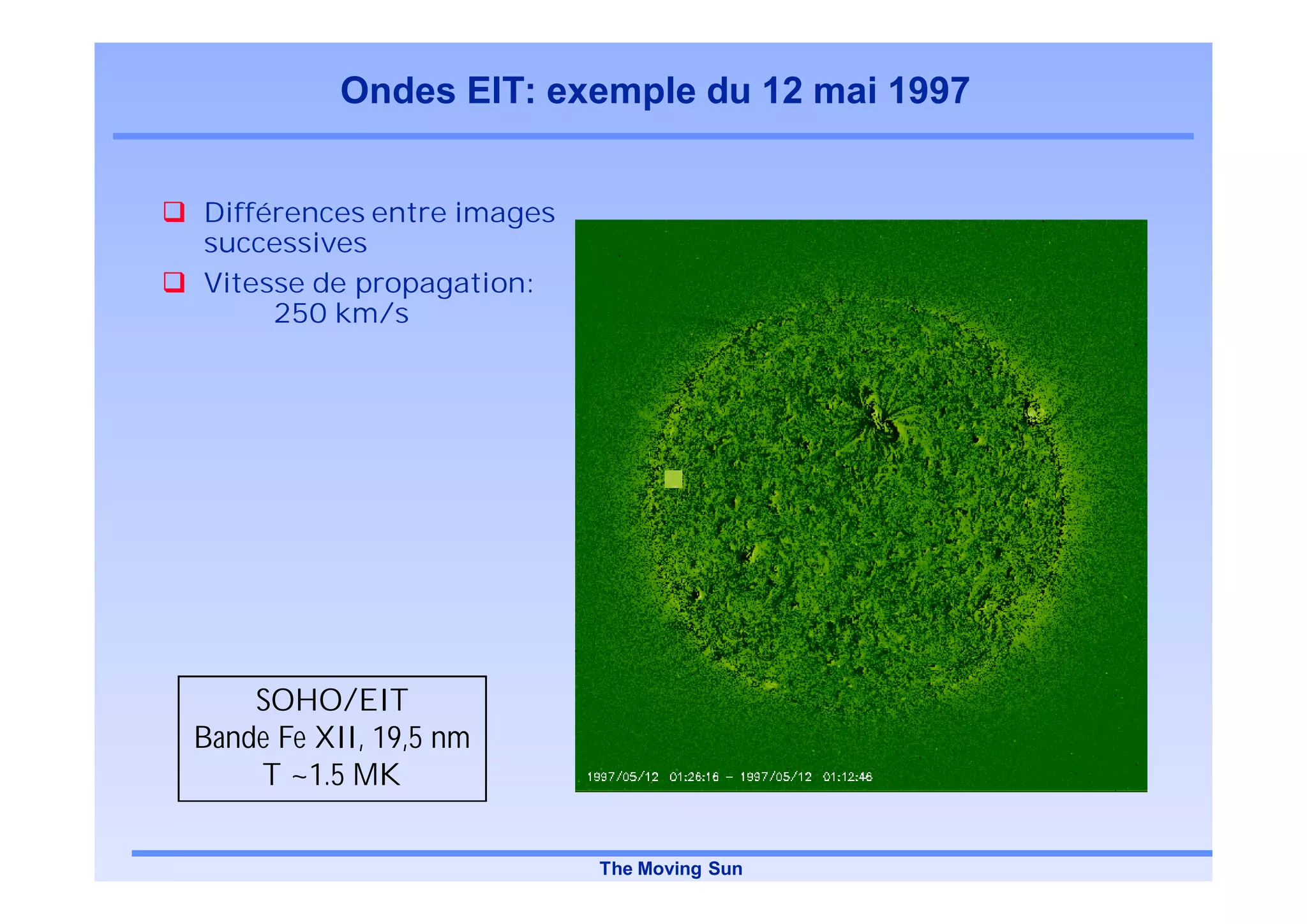 Ondes EIT: exemple du 12 mai 1997


Différences entre images
successives
Vitesse de propagation:
     250 km/s




    SOHO/EIT
Bande Fe XII, 19,5 nm
    T ~1.5 MK

                           The Moving Sun
 