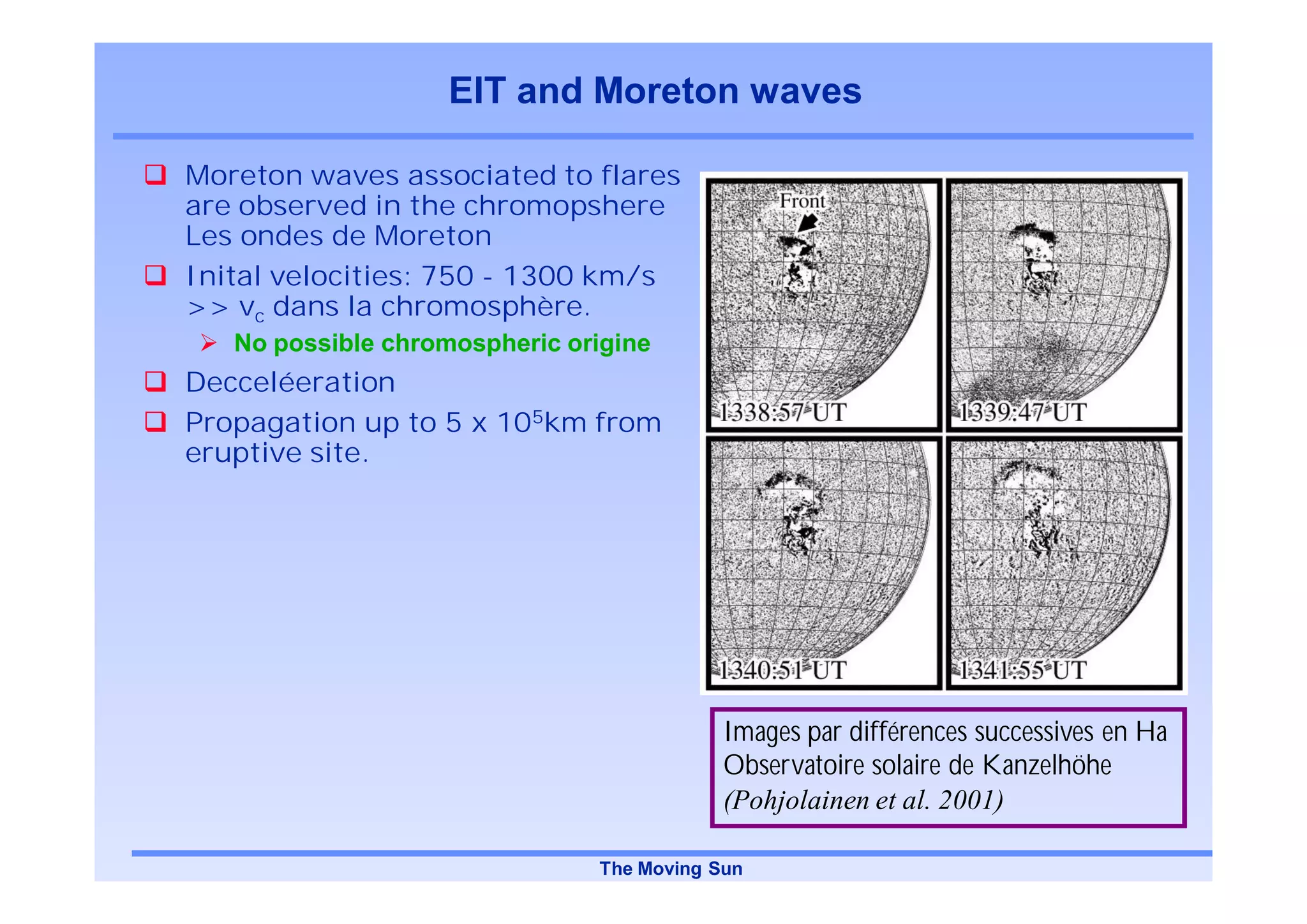 EIT and Moreton waves

Moreton waves associated to flares
are observed in the chromopshere
Les ondes de Moreton
Inital velocities: 750 - 1300 km/s
>> vc dans la chromosphère.
   No possible chromospheric origine
Decceléeration
Propagation up to 5 x 105km from
eruptive site.




                                           Images par différences successives en Ha
                                           Observatoire solaire de Kanzelhöhe
                                           (Pohjolainen et al. 2001)

                               The Moving Sun
 