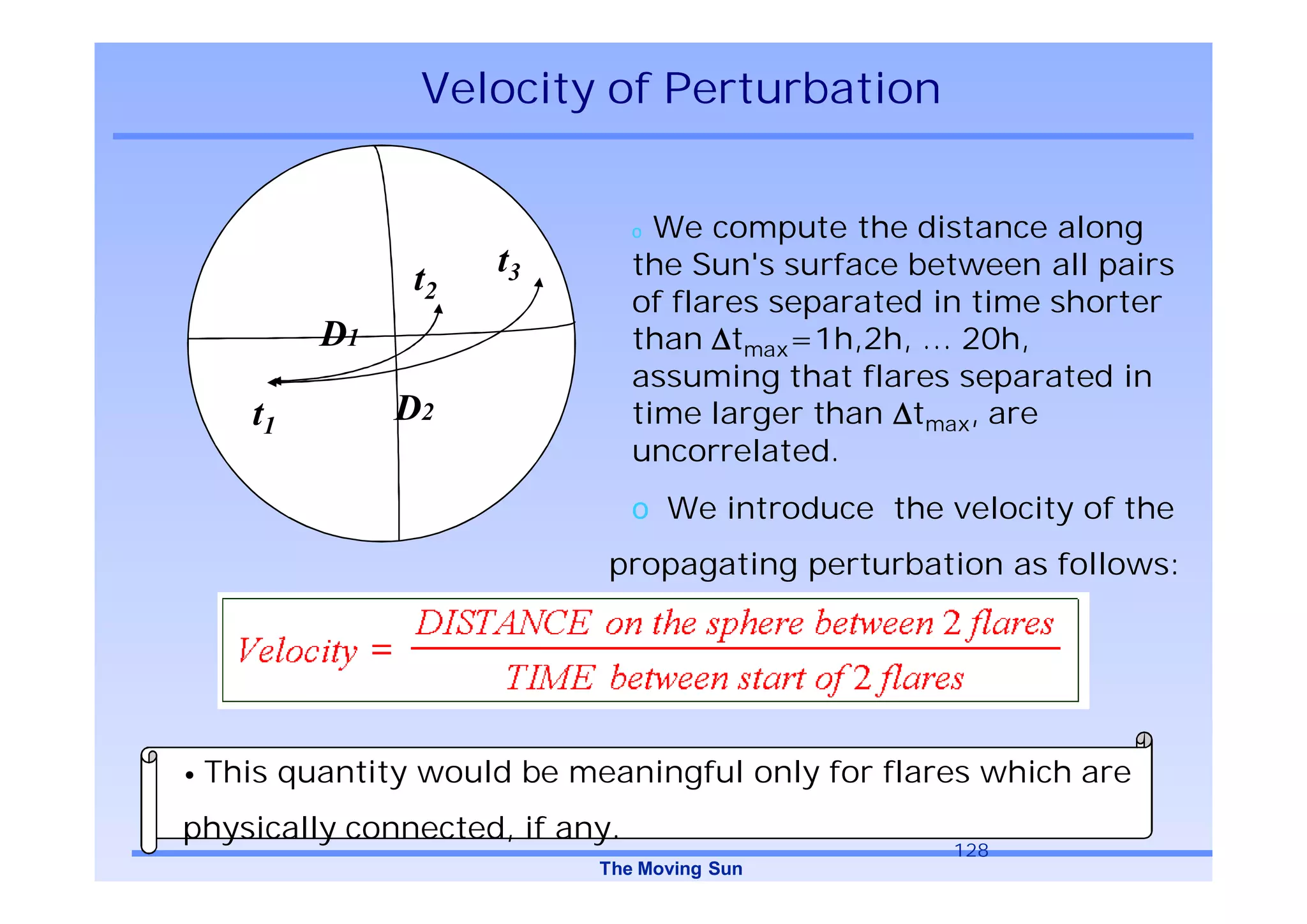 Velocity of Perturbation


                                o We compute the distance along
                 t2   t3        the Sun's surface between all pairs
                                of flares separated in time shorter
         D1 t1                  than tmax=1h,2h, … 20h,
                                assuming that flares separated in
    t1        D2                time larger than tmax, are
                                uncorrelated.
                                o We introduce the velocity of the
                            propagating perturbation as follows:




• This quantity would be meaningful only for flares which are

physically connected, if any.
                                                    128
                           The Moving Sun
 