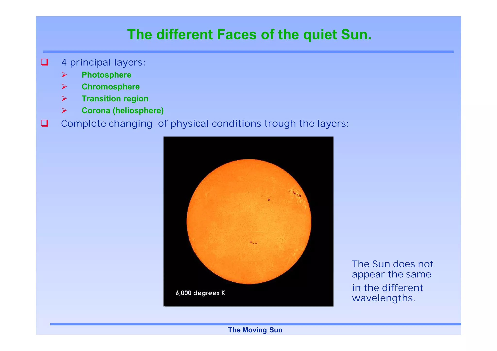 The different Faces of the quiet Sun.
4 principal layers:
    Photosphere
    Chromosphere
    Transition region
    Corona (heliosphere)
Complete changing of physical conditions trough the layers:




                                                              The Sun does not
                                                              appear the same
                                                              in the different
                                                              wavelengths.


                                  The Moving Sun
 
