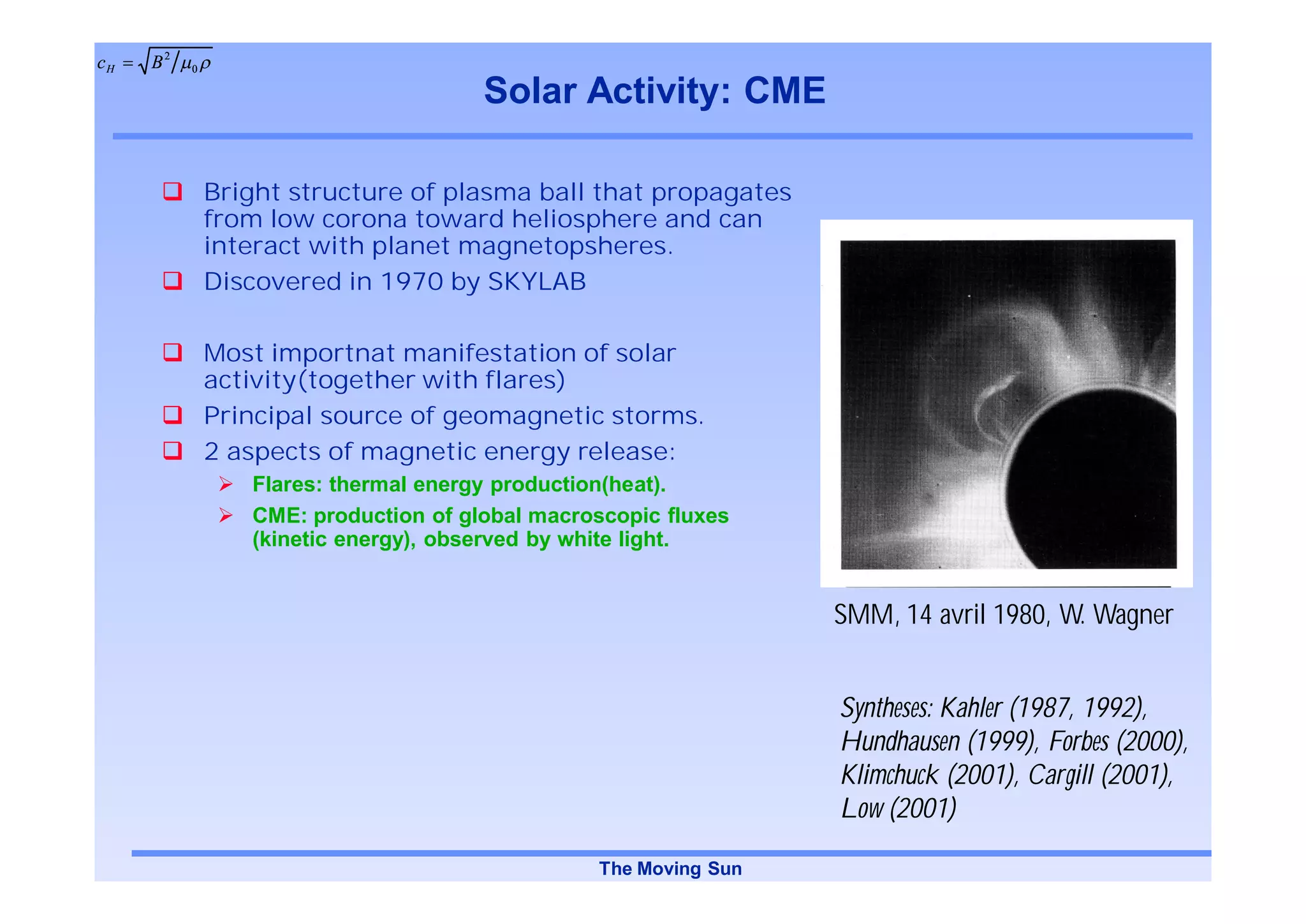 cH   B2   0

                                      Solar Activity: CME

              Bright structure of plasma ball that propagates
              from low corona toward heliosphere and can
              interact with planet magnetopsheres.
              Discovered in 1970 by SKYLAB

              Most importnat manifestation of solar
              activity(together with flares)
              Principal source of geomagnetic storms.
              2 aspects of magnetic energy release:
                 Flares: thermal energy production(heat).
                 CME: production of global macroscopic fluxes
                 (kinetic energy), observed by white light.


                                                                 SMM, 14 avril 1980, W. Wagner


                                                                 Syntheses: Kahler (1987, 1992),
                                                                 Hundhausen (1999), Forbes (2000),
                                                                 Klimchuck (2001), Cargill (2001),
                                                                 Low (2001)

                                                The Moving Sun
 
