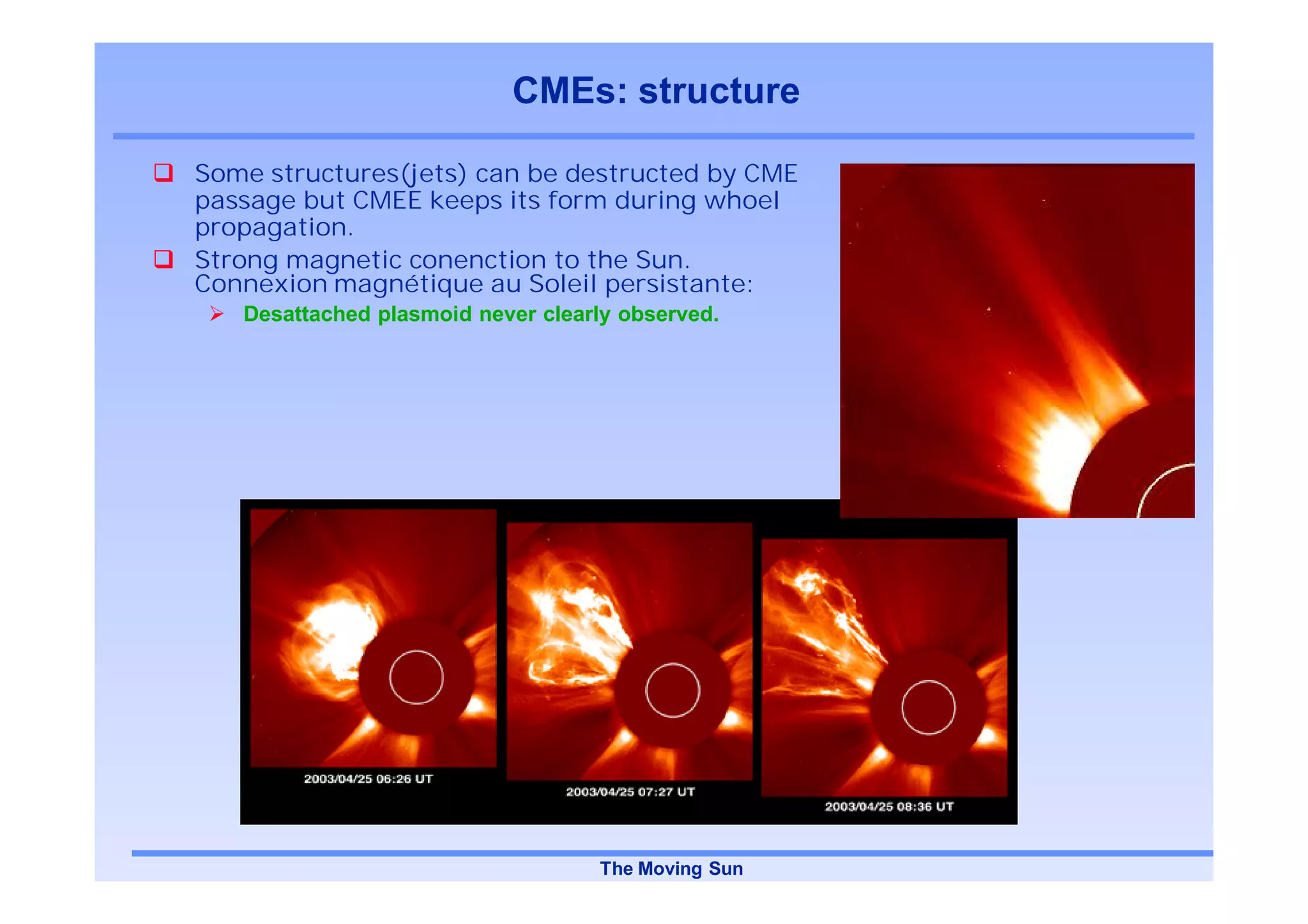 CMEs: structure

Some structures(jets) can be destructed by CME
passage but CMEE keeps its form during whoel
propagation.
Strong magnetic conenction to the Sun.
Connexion magnétique au Soleil persistante:
   Desattached plasmoid never clearly observed.




                                   The Moving Sun
 