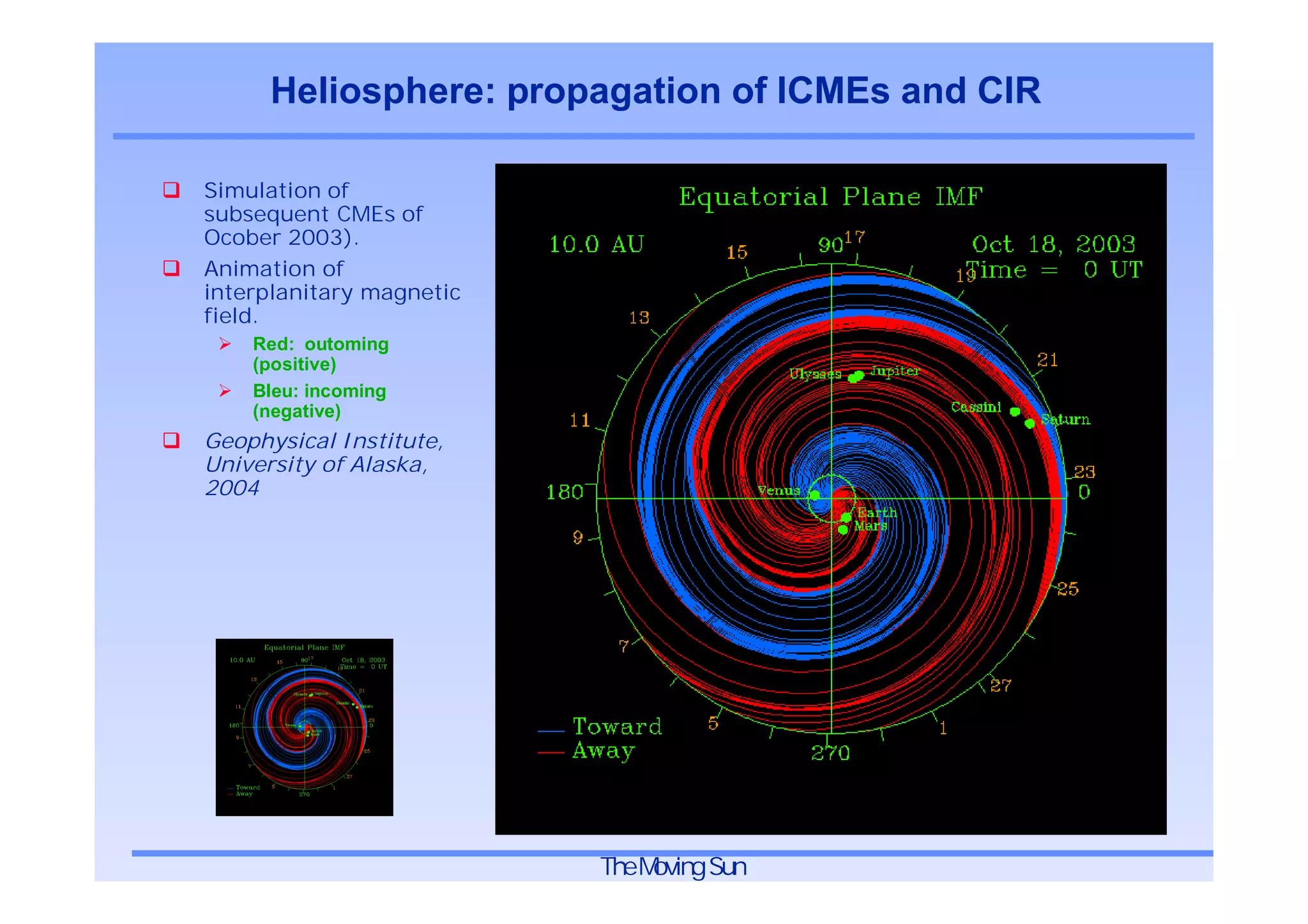 Heliosphere: propagation of ICMEs and CIR

Simulation of
subsequent CMEs of
Ocober 2003).
Animation of
interplanitary magnetic
field.
    Red: outoming
    (positive)
    Bleu: incoming
    (negative)
Geophysical Institute,
University of Alaska,
2004




                          TheMoving Sun
 