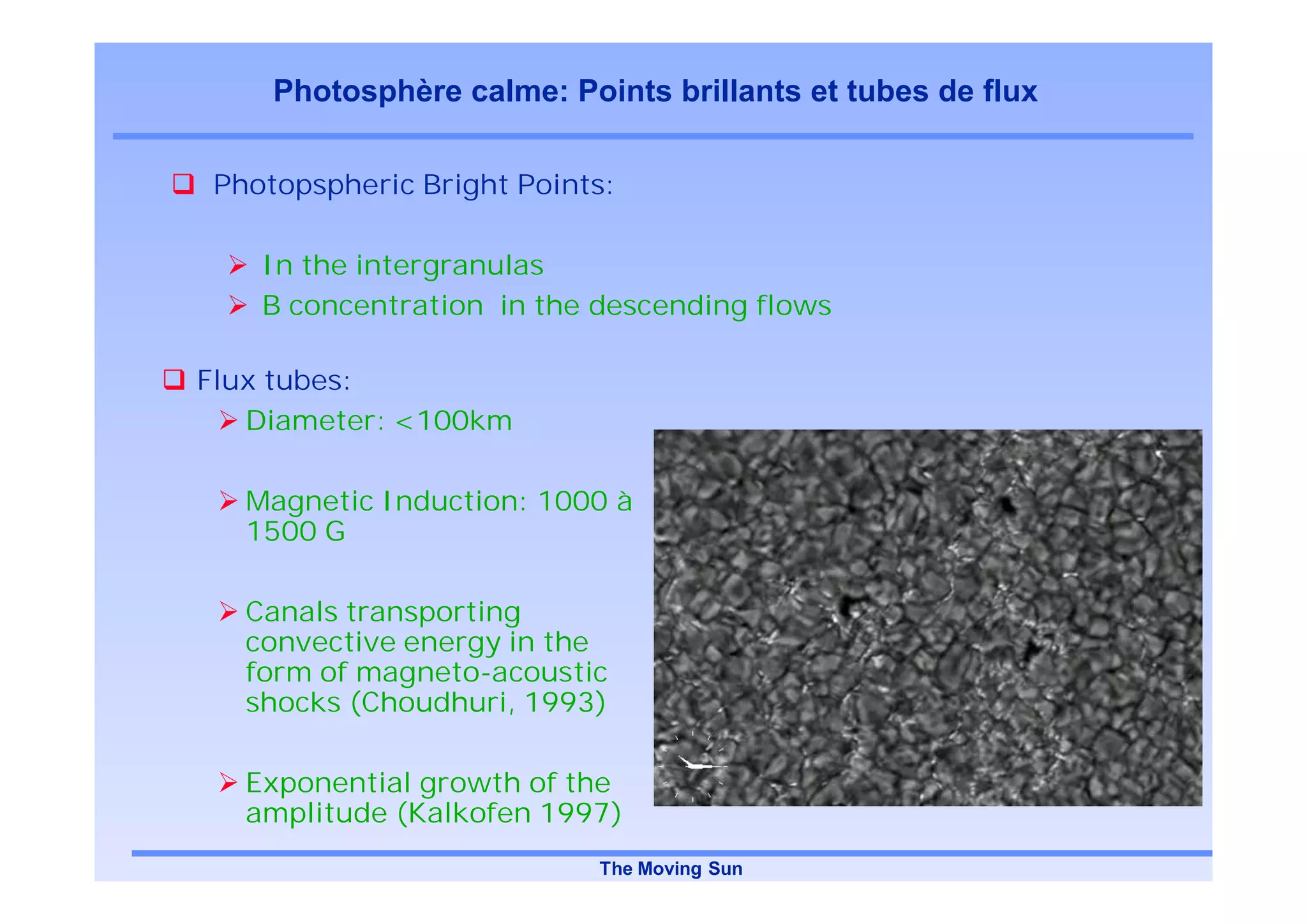 Photosphère calme: Points brillants et tubes de flux

Photopspheric Bright Points:

   In the intergranulas
   B concentration in the descending flows

Flux tubes:
   Diameter: <100km

  Magnetic Induction: 1000 à
  1500 G

  Canals transporting
  convective energy in the
  form of magneto-acoustic
  shocks (Choudhuri, 1993)

  Exponential growth of the
  amplitude (Kalkofen 1997)
                          The Moving Sun
 
