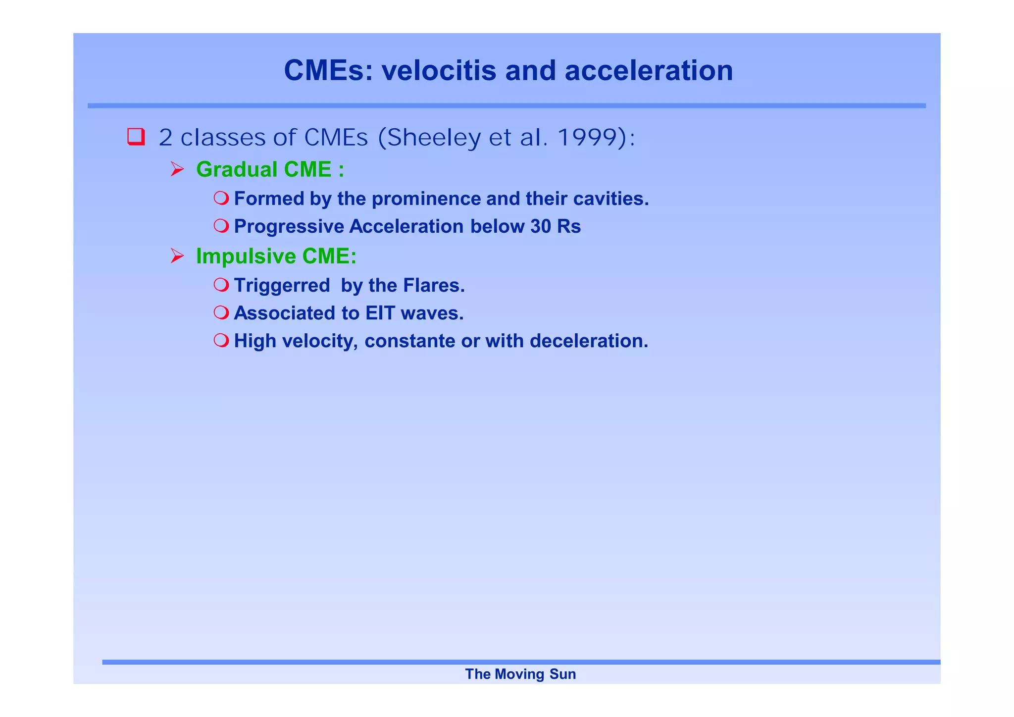 CMEs: velocitis and acceleration

2 classes of CMEs (Sheeley et al. 1999):
   Gradual CME :
      Formed by the prominence and their cavities.
      Progressive Acceleration below 30 Rs
   Impulsive CME:
      Triggerred by the Flares.
      Associated to EIT waves.
      High velocity, constante or with deceleration.




                               The Moving Sun
 