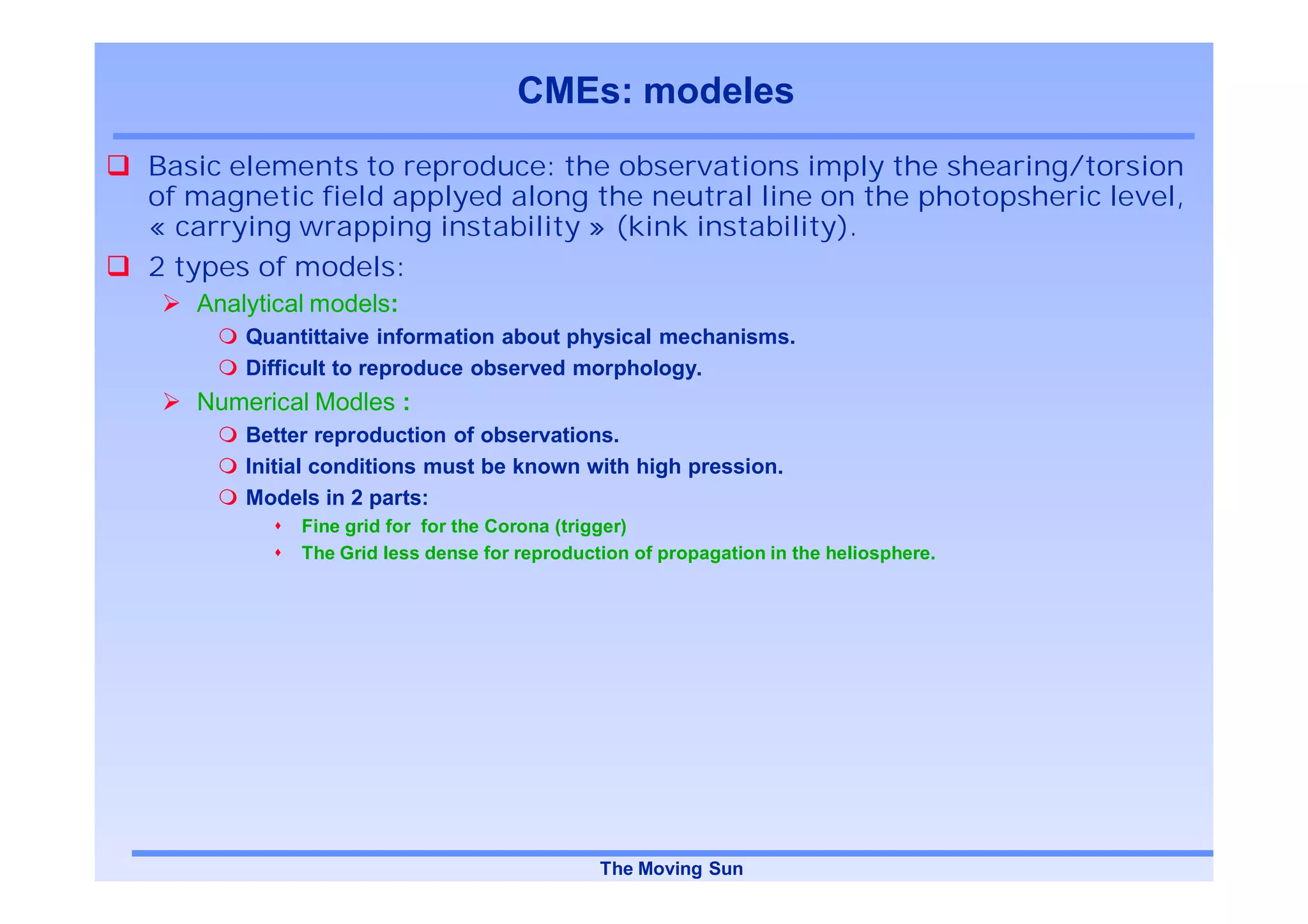 CMEs: modeles
Basic elements to reproduce: the observations imply the shearing/torsion
of magnetic field applyed along the neutral line on the photopsheric level,
« carrying wrapping instability » (kink instability).
2 types of models:
   Analytical models:
       Quantittaive information about physical mechanisms.
       Difficult to reproduce observed morphology.
   Numerical Modles :
       Better reproduction of observations.
       Initial conditions must be known with high pression.
       Models in 2 parts:
            Fine grid for for the Corona (trigger)
            The Grid less dense for reproduction of propagation in the heliosphere.




                                             The Moving Sun
 