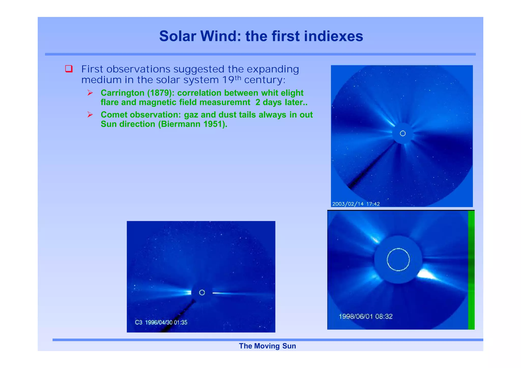 Solar Wind: the first indiexes

First observations suggested the expanding
medium in the solar system 19th century:
   Carrington (1879): correlation between whit elight
   flare and magnetic field measuremnt 2 days later..
   Comet observation: gaz and dust tails always in out
   Sun direction (Biermann 1951).




                                    The Moving Sun
 