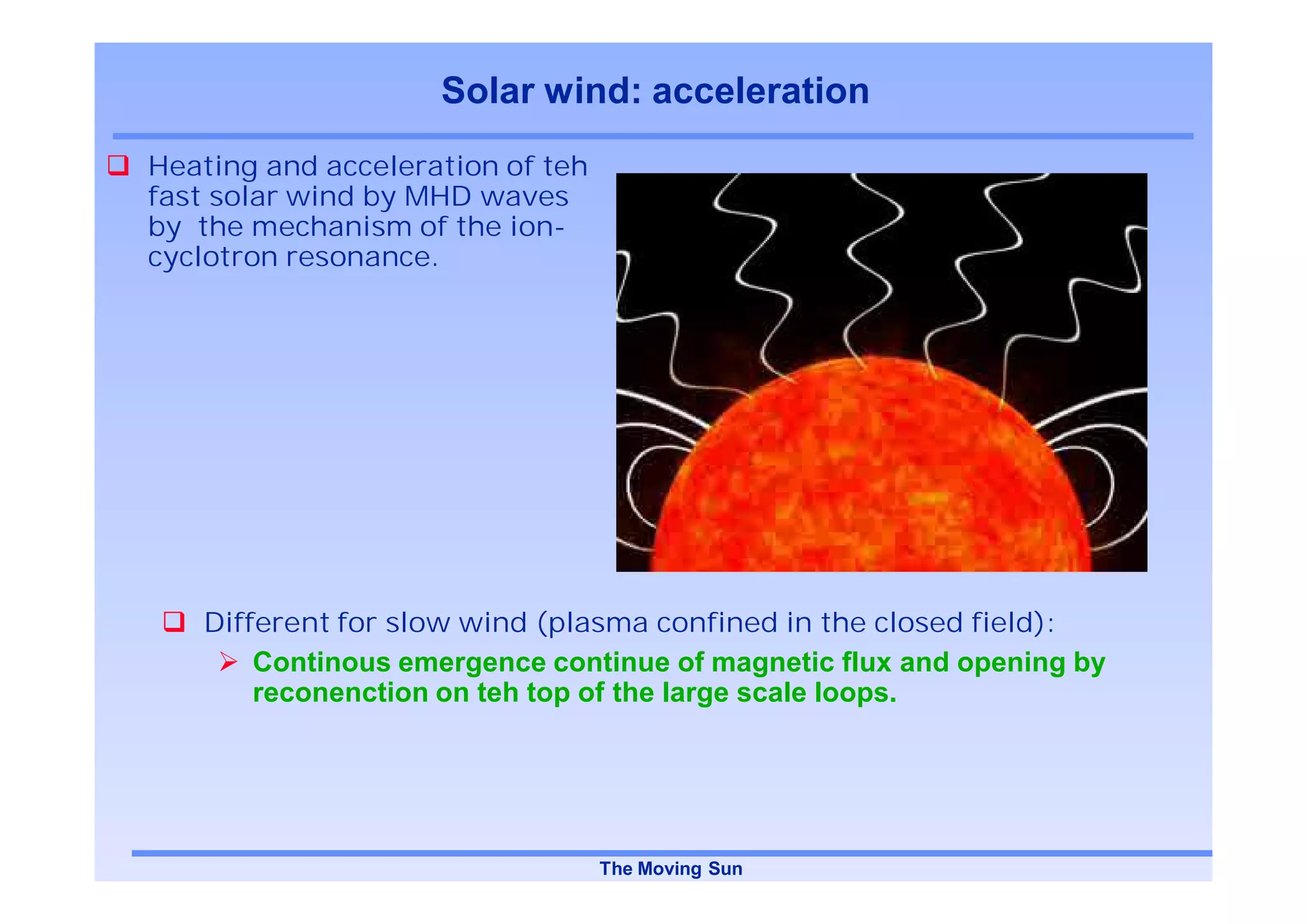 Solar wind: acceleration
Heating and acceleration of teh
fast solar wind by MHD waves
by the mechanism of the ion-
cyclotron resonance.




   Different for slow wind (plasma confined in the closed field):
       Continous emergence continue of magnetic flux and opening by
       reconenction on teh top of the large scale loops.




                                  The Moving Sun
 