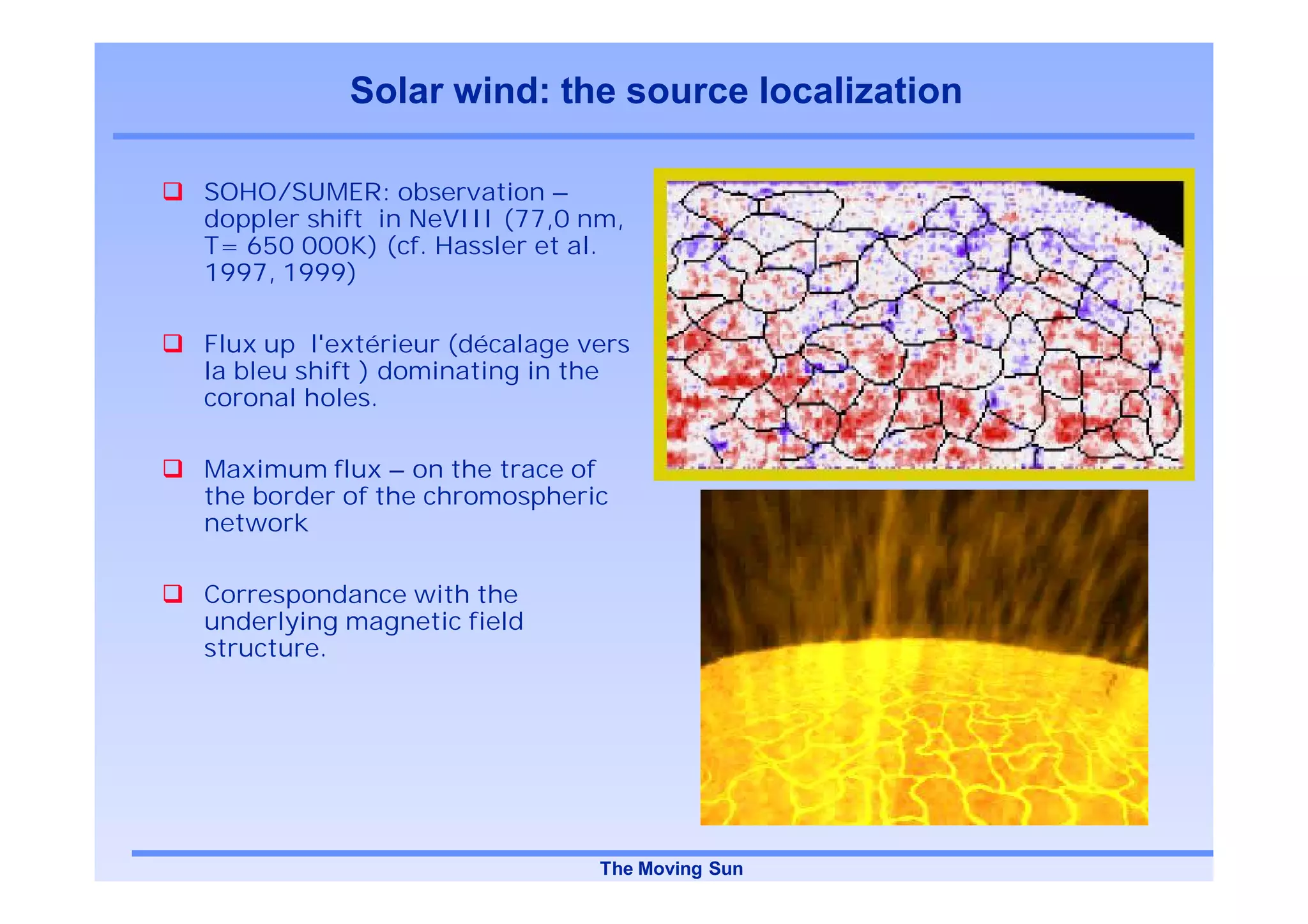 Solar wind: the source localization

SOHO/SUMER: observation –
doppler shift in NeVIII (77,0 nm,
T= 650 000K) (cf. Hassler et al.
1997, 1999)

Flux up l'extérieur (décalage vers
la bleu shift ) dominating in the
coronal holes.

Maximum flux – on the trace of
the border of the chromospheric
network

Correspondance with the
underlying magnetic field
structure.




                               The Moving Sun
 