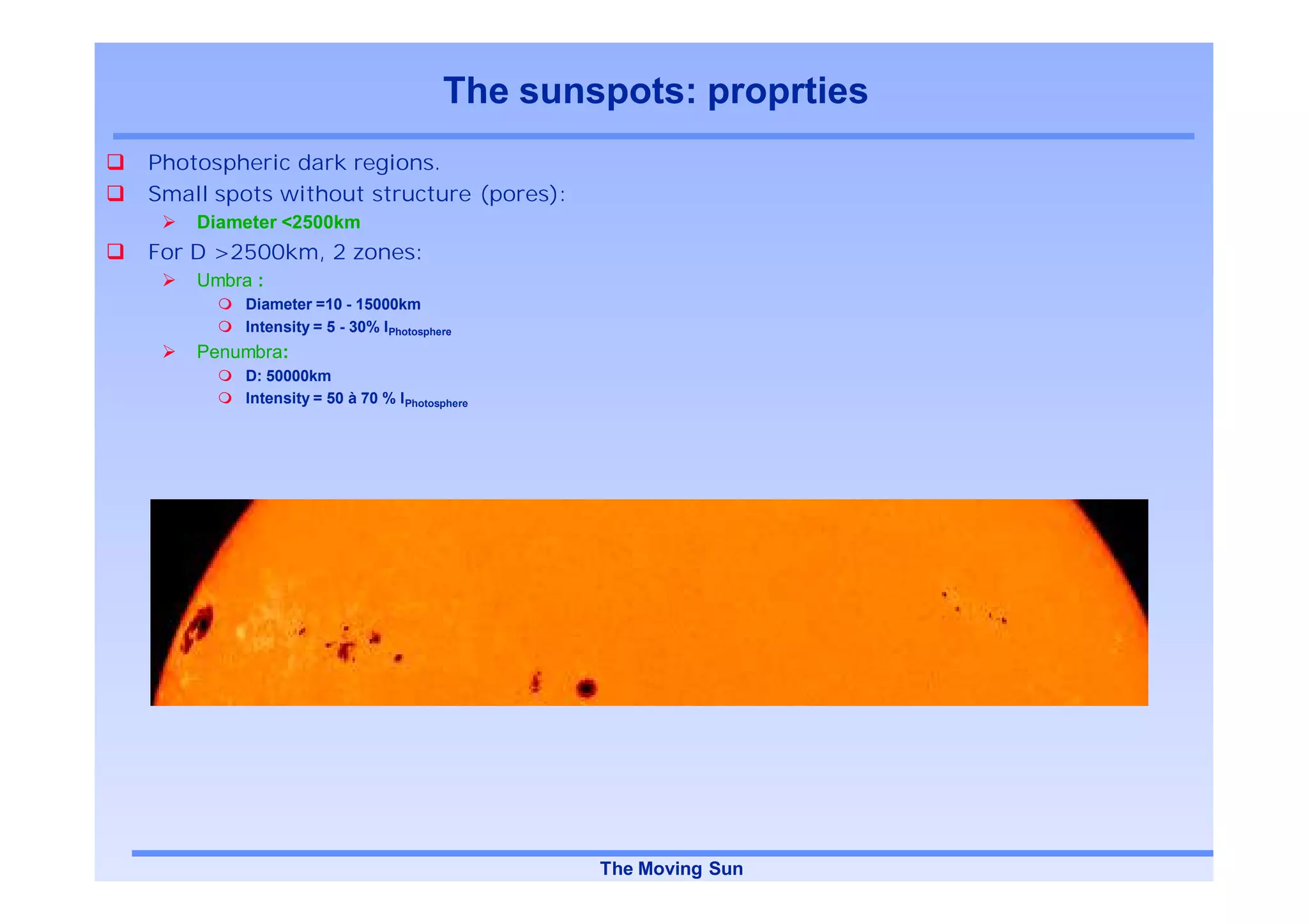 The sunspots: proprties
Photospheric dark regions.
Small spots without structure (pores):
    Diameter <2500km
For D >2500km, 2 zones:
    Umbra :
         Diameter =10 - 15000km
         Intensity = 5 - 30% IPhotosphere
    Penumbra:
         D: 50000km
         Intensity = 50 à 70 % IPhotosphere




                                               The Moving Sun
 